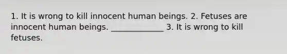 1. It is wrong to kill innocent human beings. 2. Fetuses are innocent human beings. _____________ 3. It is wrong to kill fetuses.