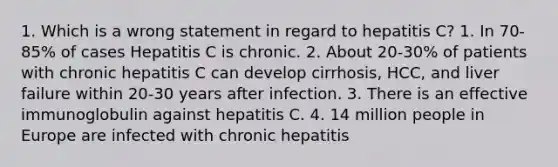 1. Which is a wrong statement in regard to hepatitis C? 1. In 70-85% of cases Hepatitis C is chronic. 2. About 20-30% of patients with chronic hepatitis C can develop cirrhosis, HCC, and liver failure within 20-30 years after infection. 3. There is an effective immunoglobulin against hepatitis C. 4. 14 million people in Europe are infected with chronic hepatitis