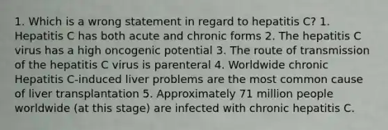 1. Which is a wrong statement in regard to hepatitis C? 1. Hepatitis C has both acute and chronic forms 2. The hepatitis C virus has a high oncogenic potential 3. The route of transmission of the hepatitis C virus is parenteral 4. Worldwide chronic Hepatitis C-induced liver problems are the most common cause of liver transplantation 5. Approximately 71 million people worldwide (at this stage) are infected with chronic hepatitis C.