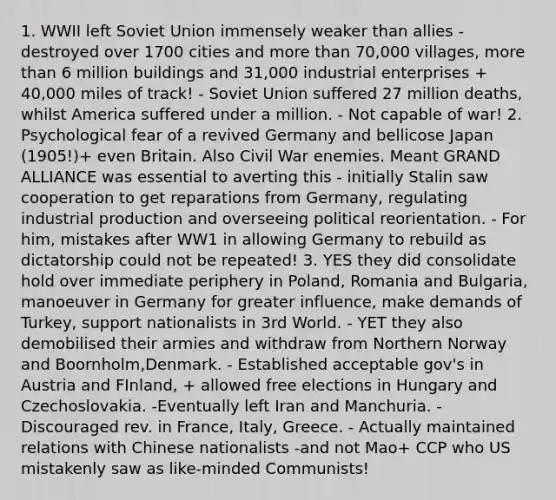 1. WWII left Soviet Union immensely weaker than allies - destroyed over 1700 cities and more than 70,000 villages, more than 6 million buildings and 31,000 industrial enterprises + 40,000 miles of track! - Soviet Union suffered 27 million deaths, whilst America suffered under a million. - Not capable of war! 2. Psychological fear of a revived Germany and bellicose Japan (1905!)+ even Britain. Also Civil War enemies. Meant GRAND ALLIANCE was essential to averting this - initially Stalin saw cooperation to get reparations from Germany, regulating industrial production and overseeing political reorientation. - For him, mistakes after WW1 in allowing Germany to rebuild as dictatorship could not be repeated! 3. YES they did consolidate hold over immediate periphery in Poland, Romania and Bulgaria, manoeuver in Germany for greater influence, make demands of Turkey, support nationalists in 3rd World. - YET they also demobilised their armies and withdraw from Northern Norway and Boornholm,Denmark. - Established acceptable gov's in Austria and FInland, + allowed free elections in Hungary and Czechoslovakia. -Eventually left Iran and Manchuria. -Discouraged rev. in France, Italy, Greece. - Actually maintained relations with Chinese nationalists -and not Mao+ CCP who US mistakenly saw as like-minded Communists!