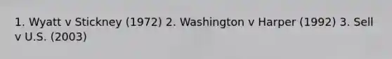 1. Wyatt v Stickney (1972) 2. Washington v Harper (1992) 3. Sell v U.S. (2003)