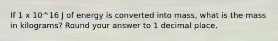 If 1 x 10^16 J of energy is converted into mass, what is the mass in kilograms? Round your answer to 1 decimal place.