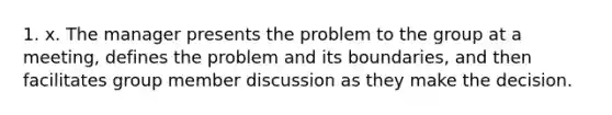 1. x. The manager presents the problem to the group at a meeting, defines the problem and its boundaries, and then facilitates group member discussion as they make the decision.