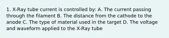 1. X-Ray tube current is controlled by: A. The current passing through the filament B. The distance from the cathode to the anode C. The type of material used in the target D. The voltage and waveform applied to the X-Ray tube