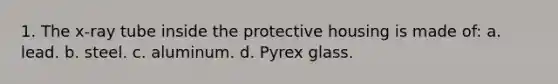 1. The x-ray tube inside the protective housing is made of: a. lead. b. steel. c. aluminum. d. Pyrex glass.