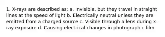 1. X-rays are described as: a. Invisible, but they travel in straight lines at the speed of light b. Electrically neutral unless they are emitted from a charged source c. Visible through a lens during x-ray exposure d. Causing electrical changes in photographic film