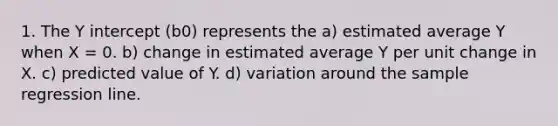 1. The Y intercept (b0) represents the a) estimated average Y when X = 0. b) change in estimated average Y per unit change in X. c) predicted value of Y. d) variation around the sample regression line.