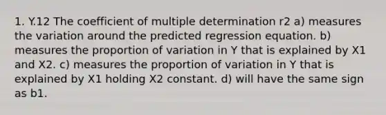 1. Y.12 The coefficient of multiple determination r2 a) measures the variation around the predicted regression equation. b) measures the proportion of variation in Y that is explained by X1 and X2. c) measures the proportion of variation in Y that is explained by X1 holding X2 constant. d) will have the same sign as b1.