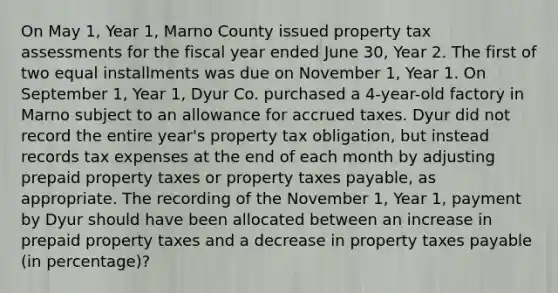 On May 1, Year 1, Marno County issued property tax assessments for the fiscal year ended June 30, Year 2. The first of two equal installments was due on November 1, Year 1. On September 1, Year 1, Dyur Co. purchased a 4-year-old factory in Marno subject to an allowance for accrued taxes. Dyur did not record the entire year's property tax obligation, but instead records tax expenses at the end of each month by adjusting prepaid property taxes or property taxes payable, as appropriate. The recording of the November 1, Year 1, payment by Dyur should have been allocated between an increase in prepaid property taxes and a decrease in property taxes payable (in percentage)?