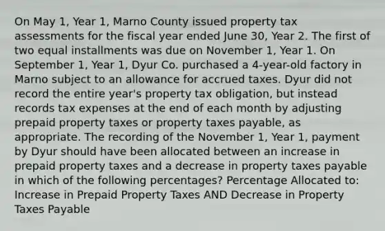 On May 1, Year 1, Marno County issued property tax assessments for the fiscal year ended June 30, Year 2. The first of two equal installments was due on November 1, Year 1. On September 1, Year 1, Dyur Co. purchased a 4-year-old factory in Marno subject to an allowance for accrued taxes. Dyur did not record the entire year's property tax obligation, but instead records tax expenses at the end of each month by adjusting prepaid property taxes or property taxes payable, as appropriate. The recording of the November 1, Year 1, payment by Dyur should have been allocated between an increase in prepaid property taxes and a decrease in property taxes payable in which of the following percentages? Percentage Allocated to: Increase in Prepaid Property Taxes AND Decrease in Property Taxes Payable