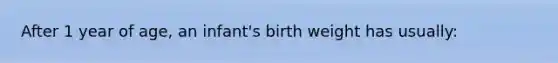 After 1 year of age, an infant's birth weight has usually: