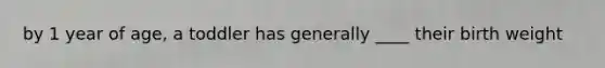 by 1 year of age, a toddler has generally ____ their birth weight