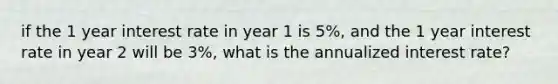 if the 1 year interest rate in year 1 is 5%, and the 1 year interest rate in year 2 will be 3%, what is the annualized interest rate?