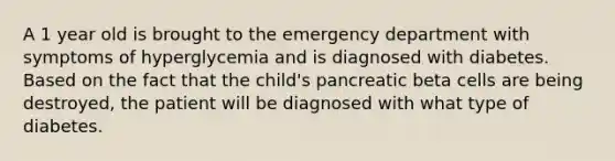 A 1 year old is brought to the emergency department with symptoms of hyperglycemia and is diagnosed with diabetes. Based on the fact that the child's pancreatic beta cells are being destroyed, the patient will be diagnosed with what type of diabetes.