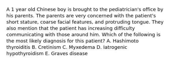 A 1 year old Chinese boy is brought to the pediatrician's office by his parents. The parents are very concerned with the patient's short stature, coarse facial features, and protruding tongue. They also mention that the patient has increasing difficulty communicating with those around him. Which of the following is the most likely diagnosis for this patient? A. Hashimoto thyroiditis B. Cretinism C. Myxedema D. Iatrogenic hypothyroidism E. Graves disease