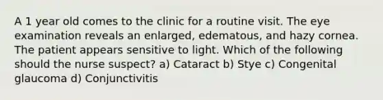 A 1 year old comes to the clinic for a routine visit. The eye examination reveals an enlarged, edematous, and hazy cornea. The patient appears sensitive to light. Which of the following should the nurse suspect? a) Cataract b) Stye c) Congenital glaucoma d) Conjunctivitis