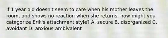 If 1 year old doesn't seem to care when his mother leaves the room, and shows no reaction when she returns, how might you categorize Erik's attachment style? A. secure B. disorganized C. avoidant D. anxious-ambivalent