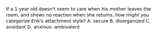 If a 1 year old doesn't seem to care when his mother leaves the room, and shows no reaction when she returns, how might you categorize Erik's attachment style? A. secure B. disorganized C. avoidant D. anxious- ambivalent