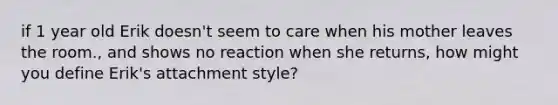 if 1 year old Erik doesn't seem to care when his mother leaves the room., and shows no reaction when she returns, how might you define Erik's attachment style?