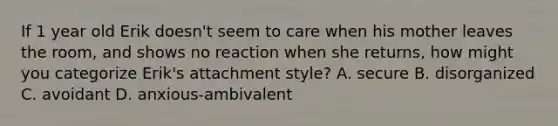 If 1 year old Erik doesn't seem to care when his mother leaves the room, and shows no reaction when she returns, how might you categorize Erik's attachment style? A. secure B. disorganized C. avoidant D. anxious-ambivalent