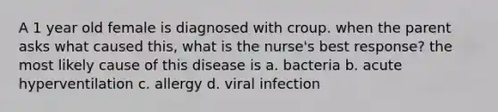 A 1 year old female is diagnosed with croup. when the parent asks what caused this, what is the nurse's best response? the most likely cause of this disease is a. bacteria b. acute hyperventilation c. allergy d. viral infection