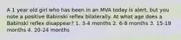 A 1 year old girl who has been in an MVA today is alert, but you note a positive Babinski reflex bilaterally. At what age does a Babinski reflex disappear? 1. 3-4 months 2. 6-8 months 3. 15-18 months 4. 20-24 months