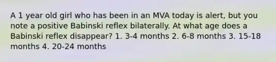 A 1 year old girl who has been in an MVA today is alert, but you note a positive Babinski reflex bilaterally. At what age does a Babinski reflex disappear? 1. 3-4 months 2. 6-8 months 3. 15-18 months 4. 20-24 months