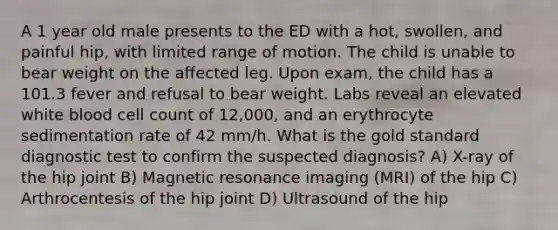 A 1 year old male presents to the ED with a hot, swollen, and painful hip, with limited range of motion. The child is unable to bear weight on the affected leg. Upon exam, the child has a 101.3 fever and refusal to bear weight. Labs reveal an elevated white blood cell count of 12,000, and an erythrocyte sedimentation rate of 42 mm/h. What is the gold standard diagnostic test to confirm the suspected diagnosis? A) X-ray of the hip joint B) Magnetic resonance imaging (MRI) of the hip C) Arthrocentesis of the hip joint D) Ultrasound of the hip