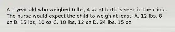 A 1 year old who weighed 6 lbs, 4 oz at birth is seen in the clinic. The nurse would expect the child to weigh at least: A. 12 lbs, 8 oz B. 15 lbs, 10 oz C. 18 lbs, 12 oz D. 24 lbs, 15 oz