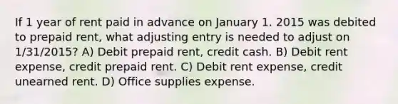 If 1 year of rent paid in advance on January 1. 2015 was debited to prepaid rent, what adjusting entry is needed to adjust on 1/31/2015? A) Debit prepaid rent, credit cash. B) Debit rent expense, credit prepaid rent. C) Debit rent expense, credit unearned rent. D) Office supplies expense.