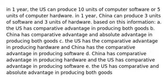 in 1 year, the US can produce 10 units of computer software or 5 units of computer hardware. in 1 year, China can produce 3 units of software and 3 units of hardware. based on this information: a. the US has comparative advantage in producing both goods b. China has comparative advantage and absolute advantage in producing both goods c. the US has the comparative advantage in producing hardware and China has the comparative advantage in producing software d. China has comparative advantage in producing hardware and the US has comparative advantage in producing software e. the US has comparative and absolute advantage in producing both goods