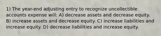 1) The year-end adjusting entry to recognize uncollectible accounts expense will: A) decrease assets and decrease equity. B) increase assets and decrease equity. C) increase liabilities and increase equity. D) decrease liabilities and increase equity.