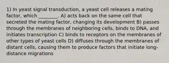 1) In yeast signal transduction, a yeast cell releases a mating factor, which ________. A) acts back on the same cell that secreted the mating factor, changing its development B) passes through the membranes of neighboring cells, binds to DNA, and initiates transcription C) binds to receptors on the membranes of other types of yeast cells D) diffuses through the membranes of distant cells, causing them to produce factors that initiate long-distance migrations