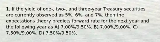 1. If the yield of one-, two-, and three-year Treasury securities are currently observed as 5%, 6%, and 7%, then the expectations theory predicts forward rate for the next year and the following year as A) 7.00%/9.50%. B) 7.00%/9.00%. C) 7.50%/9.00%. D) 7.50%/9.50%.