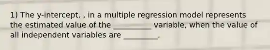 1) The y-intercept, , in a multiple regression model represents the estimated value of the __________ variable, when the value of all independent variables are _________.