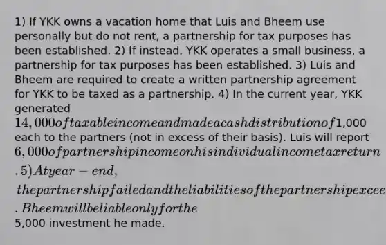 1) If YKK owns a vacation home that Luis and Bheem use personally but do not rent, a partnership for tax purposes has been established. 2) If instead, YKK operates a small business, a partnership for tax purposes has been established. 3) Luis and Bheem are required to create a written partnership agreement for YKK to be taxed as a partnership. 4) In the current year, YKK generated 14,000 of taxable income and made a cash distribution of1,000 each to the partners (not in excess of their basis). Luis will report 6,000 of partnership income on his individual income tax return. 5) At year-end, the partnership failed and the liabilities of the partnership exceed the assets. Bheem will be liable only for the5,000 investment he made.