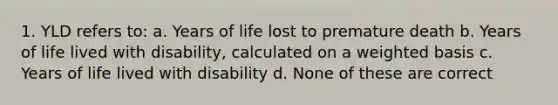 1. YLD refers to: a. Years of life lost to premature death b. Years of life lived with disability, calculated on a weighted basis c. Years of life lived with disability d. None of these are correct