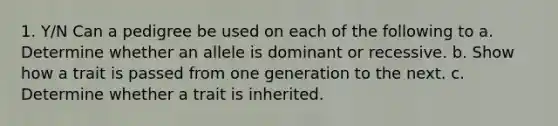 1. Y/N Can a pedigree be used on each of the following to a. Determine whether an allele is dominant or recessive. b. Show how a trait is passed from one generation to the next. c. Determine whether a trait is inherited.