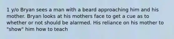 1 y/o Bryan sees a man with a beard approaching him and his mother. Bryan looks at his mothers face to get a cue as to whether or not should be alarmed. His reliance on his mother to "show" him how to teach