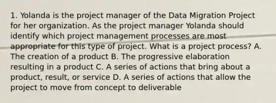 1. Yolanda is the project manager of the Data Migration Project for her organization. As the project manager Yolanda should identify which project management processes are most appropriate for this type of project. What is a project process? A. The creation of a product B. The progressive elaboration resulting in a product C. A series of actions that bring about a product, result, or service D. A series of actions that allow the project to move from concept to deliverable