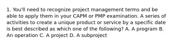 1. You'll need to recognize project management terms and be able to apply them in your CAPM or PMP examination. A series of activities to create a unique product or service by a specific date is best described as which one of the following? A. A program B. An operation C. A project D. A subproject