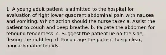 1. A young adult patient is admitted to the hospital for evaluation of right lower quadrant abdominal pain with nausea and vomiting. Which action should the nurse take? a. Assist the patient to cough and deep breathe. b. Palpate the abdomen for rebound tenderness. c. Suggest the patient lie on the side, flexing the right leg. d. Encourage the patient to sip clear, noncarbonated liquids.