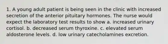 1. A young adult patient is being seen in the clinic with increased secretion of the anterior pituitary hormones. The nurse would expect the laboratory test results to show a. increased urinary cortisol. b. decreased serum thyroxine. c. elevated serum aldosterone levels. d. low urinary catecholamines excretion.