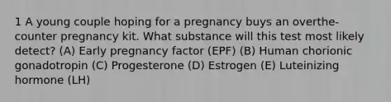 1 A young couple hoping for a pregnancy buys an overthe- counter pregnancy kit. What substance will this test most likely detect? (A) Early pregnancy factor (EPF) (B) Human chorionic gonadotropin (C) Progesterone (D) Estrogen (E) Luteinizing hormone (LH)