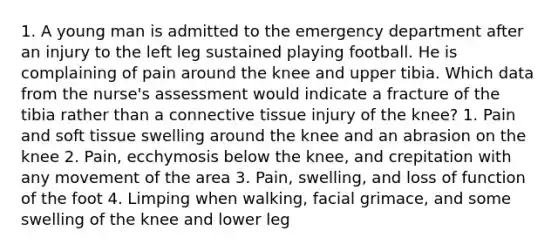 1. A young man is admitted to the emergency department after an injury to the left leg sustained playing football. He is complaining of pain around the knee and upper tibia. Which data from the nurse's assessment would indicate a fracture of the tibia rather than a connective tissue injury of the knee? 1. Pain and soft tissue swelling around the knee and an abrasion on the knee 2. Pain, ecchymosis below the knee, and crepitation with any movement of the area 3. Pain, swelling, and loss of function of the foot 4. Limping when walking, facial grimace, and some swelling of the knee and lower leg