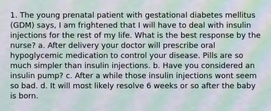 1. The young prenatal patient with gestational diabetes mellitus (GDM) says, I am frightened that I will have to deal with insulin injections for the rest of my life. What is the best response by the nurse? a. After delivery your doctor will prescribe oral hypoglycemic medication to control your disease. Pills are so much simpler than insulin injections. b. Have you considered an insulin pump? c. After a while those insulin injections wont seem so bad. d. It will most likely resolve 6 weeks or so after the baby is born.