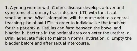 1. A young woman with Crohn's disease develops a fever and symptoms of a urinary tract infection (UTI) with tan, fecal-smelling urine. What information will the nurse add to a general teaching plan about UTIs in order to individualize the teaching for this patient? a. Fistulas can form between the bowel and bladder. b. Bacteria in the perianal area can enter the urethra. c. Drink adequate fluids to maintain normal hydration. d. Empty the bladder before and after sexual intercourse.