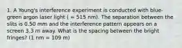 1. A Young's interference experiment is conducted with blue-green argon laser light ( = 515 nm). The separation between the slits is 0.50 mm and the interference pattern appears on a screen 3.3 m away. What is the spacing between the bright fringes? (1 nm = 109 m)