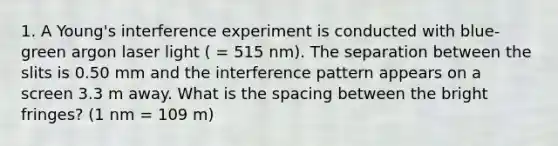 1. A Young's interference experiment is conducted with blue-green argon laser light ( = 515 nm). The separation between the slits is 0.50 mm and the interference pattern appears on a screen 3.3 m away. What is the spacing between the bright fringes? (1 nm = 109 m)