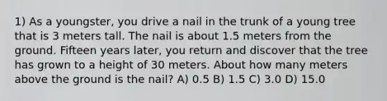 1) As a youngster, you drive a nail in the trunk of a young tree that is 3 meters tall. The nail is about 1.5 meters from the ground. Fifteen years later, you return and discover that the tree has grown to a height of 30 meters. About how many meters above the ground is the nail? A) 0.5 B) 1.5 C) 3.0 D) 15.0